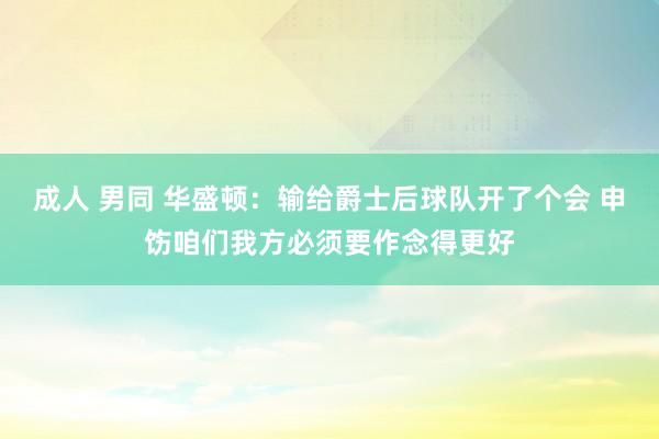 成人 男同 华盛顿:输给爵士后球队开了个会 申饬咱们我方必须要作念得更好