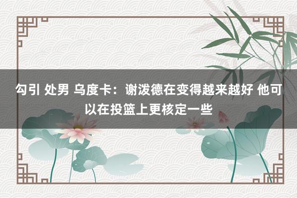 勾引 处男 乌度卡：谢泼德在变得越来越好 他可以在投篮上更核定一些