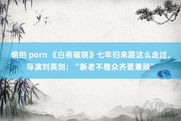 偷拍 porn 《白夜破晓》七年归来路这么走过，导演刘英剑：“新老不雅众齐要兼顾”
