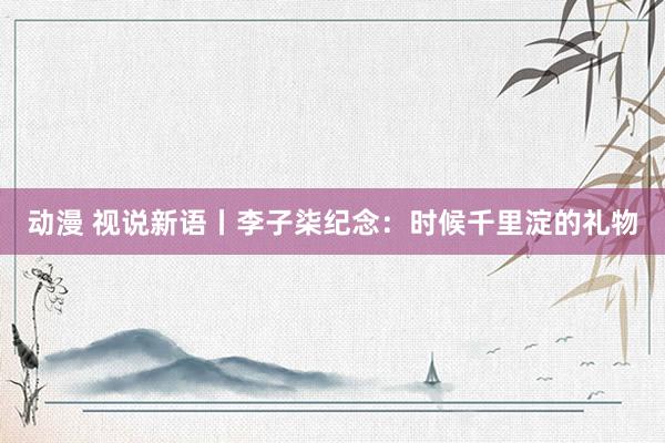 动漫 视说新语丨李子柒纪念：时候千里淀的礼物