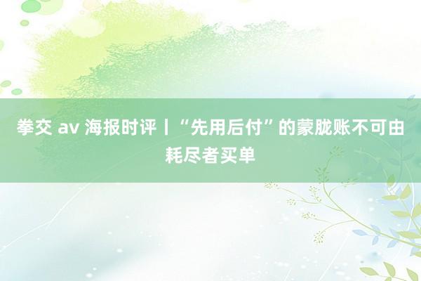 拳交 av 海报时评丨“先用后付”的蒙胧账不可由耗尽者买单