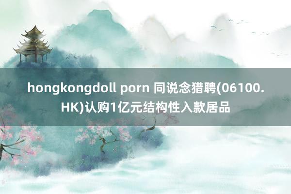 hongkongdoll porn 同说念猎聘(06100.HK)认购1亿元结构性入款居品