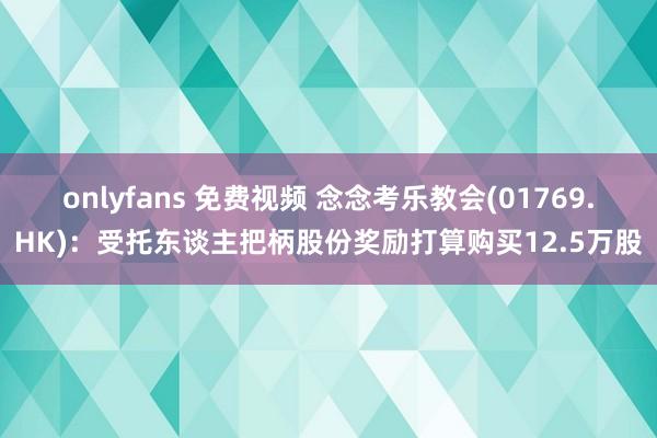 onlyfans 免费视频 念念考乐教会(01769.HK)：受托东谈主把柄股份奖励打算购买12.5万股