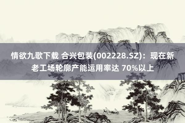 情欲九歌下载 合兴包装(002228.SZ)：现在新老工场轮廓产能运用率达 70%以上