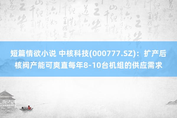 短篇情欲小说 中核科技(000777.SZ)：扩产后核阀产能可爽直每年8-10台机组的供应需求