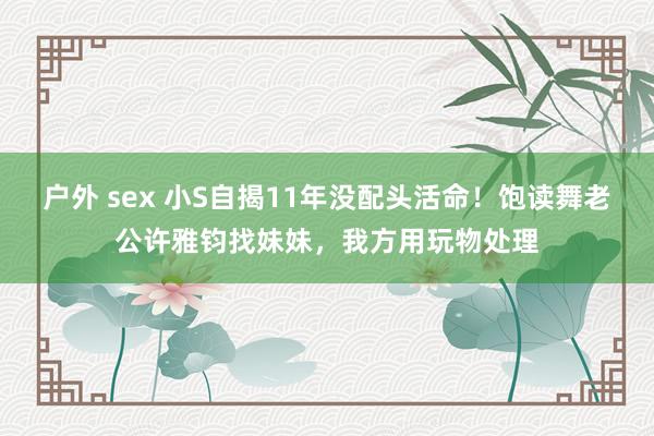 户外 sex 小S自揭11年没配头活命！饱读舞老公许雅钧找妹妹，我方用玩物处理