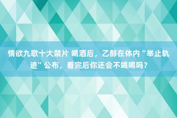 情欲九歌十大禁片 喝酒后，乙醇在体内“举止轨迹”公布，看完后你还会不竭喝吗？