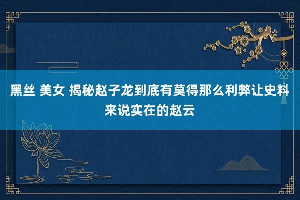 黑丝 美女 揭秘赵子龙到底有莫得那么利弊让史料来说实在的赵云