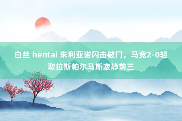 白丝 hentai 朱利亚诺闪击破门，马竞2-0轻取拉斯帕尔马斯寂静前三