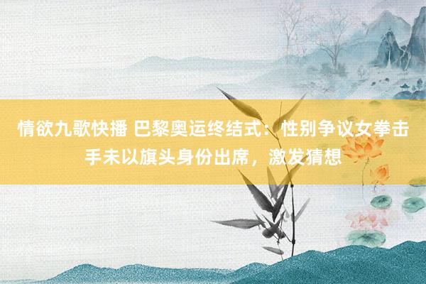 情欲九歌快播 巴黎奥运终结式：性别争议女拳击手未以旗头身份出席，激发猜想