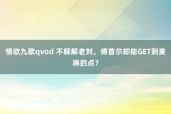 情欲九歌qvod 不睬解老刘，傅首尔却能GET到麦琳的点？