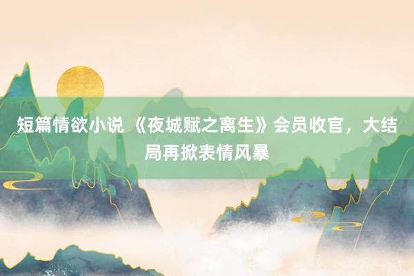 短篇情欲小说 《夜城赋之离生》会员收官，大结局再掀表情风暴