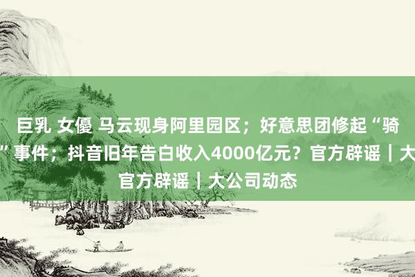 巨乳 女優 马云现身阿里园区；好意思团修起“骑手吐涎水”事件；抖音旧年告白收入4000亿元？官方辟谣｜大公司动态