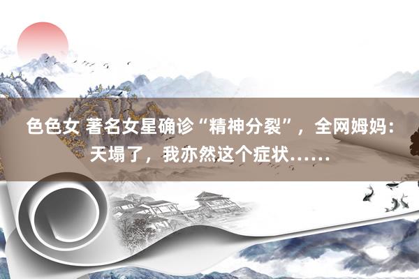色色女 著名女星确诊“精神分裂”，全网姆妈：天塌了，我亦然这个症状……
