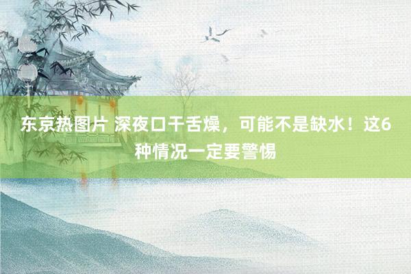 东京热图片 深夜口干舌燥，可能不是缺水！这6种情况一定要警惕