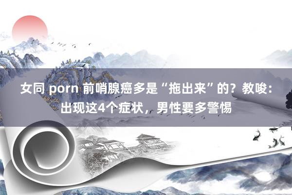 女同 porn 前哨腺癌多是“拖出来”的？教唆：出现这4个症状，男性要多警惕