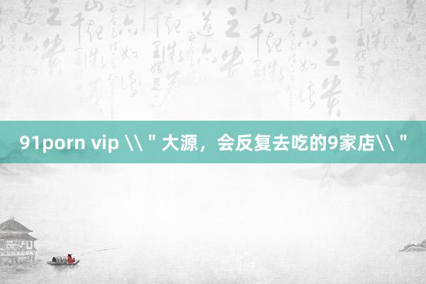 91porn vip \＂大源，会反复去吃的9家店\＂