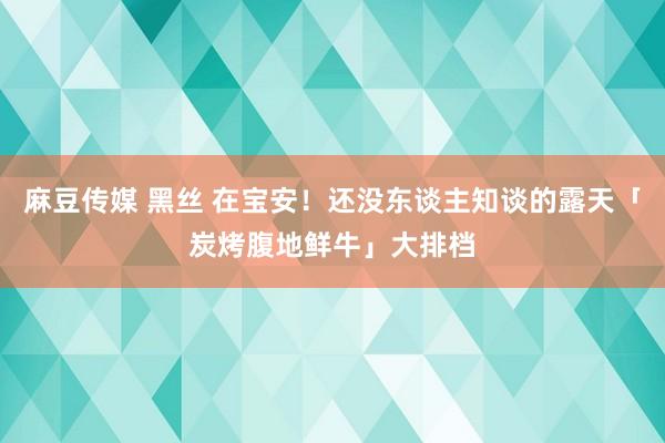 麻豆传媒 黑丝 在宝安！还没东谈主知谈的露天「炭烤腹地鲜牛」大排档