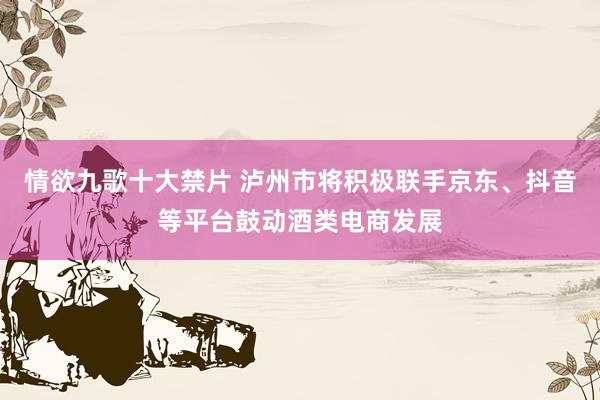 情欲九歌十大禁片 泸州市将积极联手京东、抖音等平台鼓动酒类电商发展