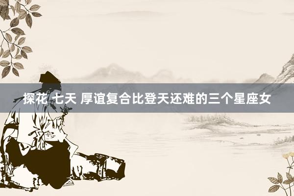 探花 七天 厚谊复合比登天还难的三个星座女