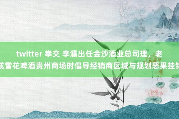 twitter 拳交 李濮出任金沙酒业总司理，老成雪花啤酒贵州商场时倡导经销商区域与规划恶果挂钩