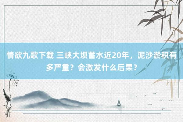 情欲九歌下载 三峡大坝蓄水近20年，泥沙淤积有多严重？会激发什么后果？