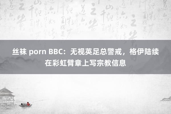 丝袜 porn BBC：无视英足总警戒，格伊陆续在彩虹臂章上写宗教信息