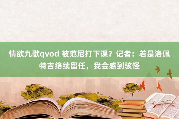 情欲九歌qvod 被范尼打下课？记者：若是洛佩特吉络续留任，我会感到骇怪