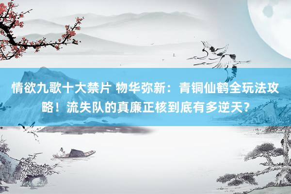 情欲九歌十大禁片 物华弥新：青铜仙鹤全玩法攻略！流失队的真廉正核到底有多逆天？