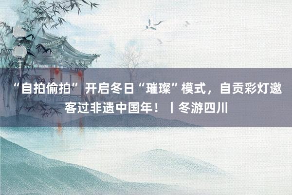 “自拍偷拍” 开启冬日“璀璨”模式，自贡彩灯邀客过非遗中国年！丨冬游四川