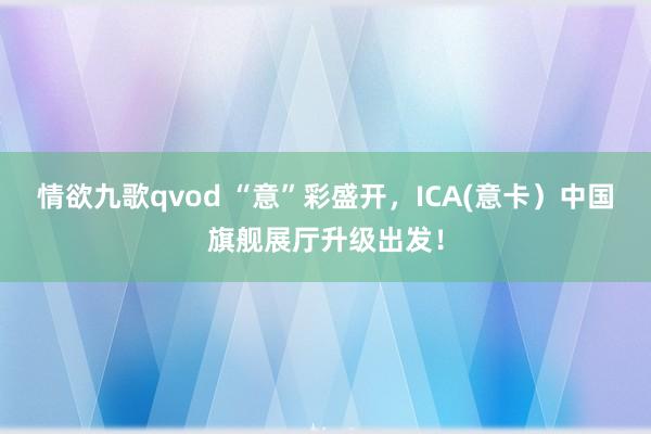 情欲九歌qvod “意”彩盛开，ICA(意卡）中国旗舰展厅升级出发！