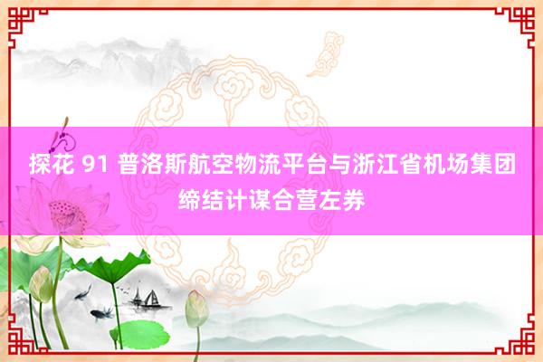 探花 91 普洛斯航空物流平台与浙江省机场集团缔结计谋合营左券