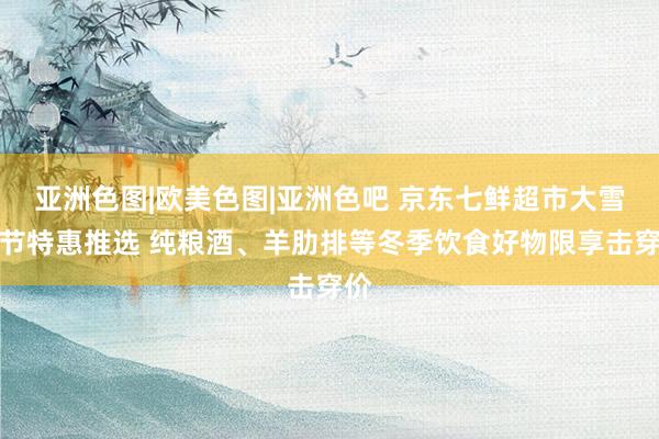 亚洲色图|欧美色图|亚洲色吧 京东七鲜超市大雪气节特惠推选 纯粮酒、羊肋排等冬季饮食好物限享击穿价