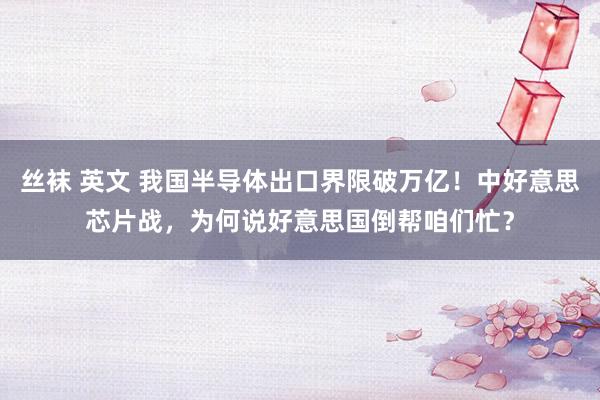 丝袜 英文 我国半导体出口界限破万亿！中好意思芯片战，为何说好意思国倒帮咱们忙？