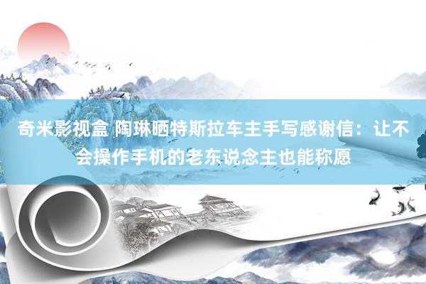 奇米影视盒 陶琳晒特斯拉车主手写感谢信：让不会操作手机的老东说念主也能称愿