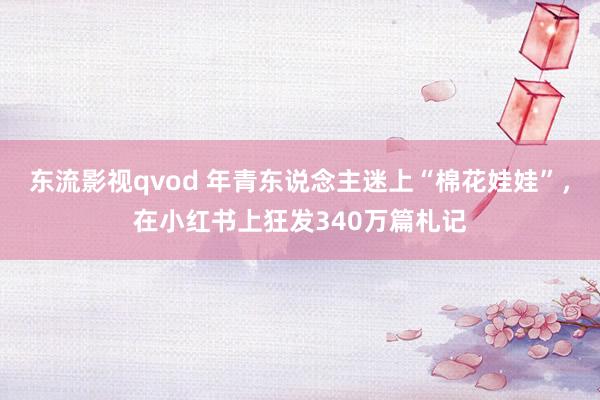 东流影视qvod 年青东说念主迷上“棉花娃娃”，在小红书上狂发340万篇札记