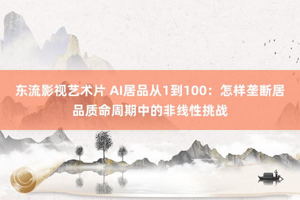 东流影视艺术片 AI居品从1到100：怎样垄断居品质命周期中的非线性挑战