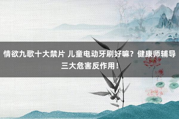 情欲九歌十大禁片 儿童电动牙刷好嘛？健康师辅导三大危害反作用！