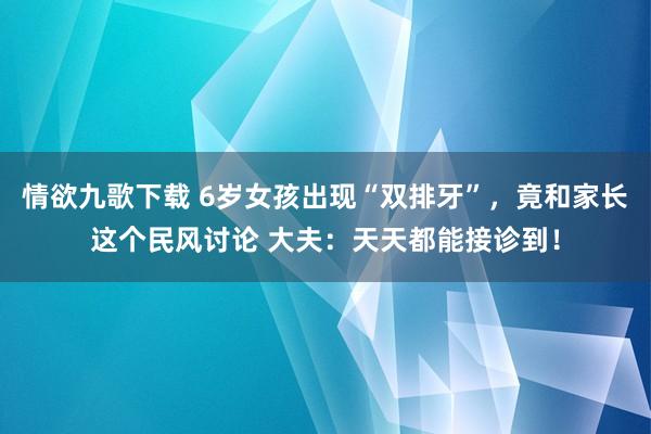 情欲九歌下载 6岁女孩出现“双排牙”，竟和家长这个民风讨论 大夫：天天都能接诊到！
