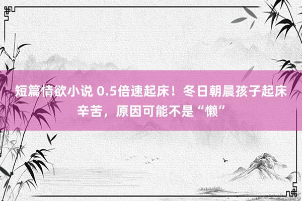 短篇情欲小说 0.5倍速起床！冬日朝晨孩子起床辛苦，原因可能不是“懒”