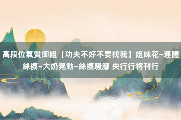 高段位氣質御姐【功夫不好不要找我】姐妹花~連體絲襪~大奶晃動~絲襪騷腳 央行行将刊行