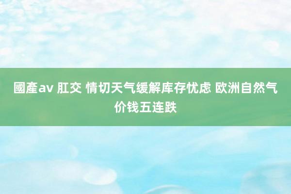 國產av 肛交 情切天气缓解库存忧虑 欧洲自然气价钱五连跌