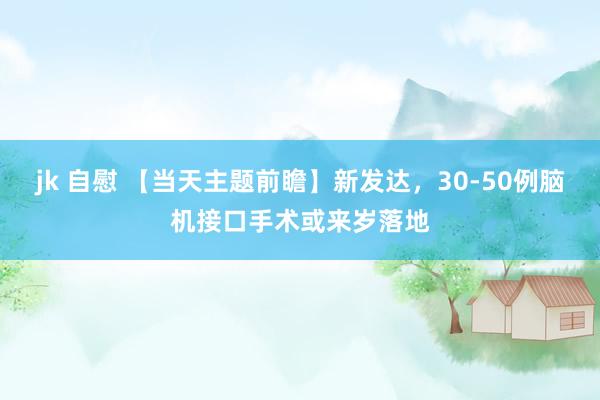 jk 自慰 【当天主题前瞻】新发达，30-50例脑机接口手术或来岁落地