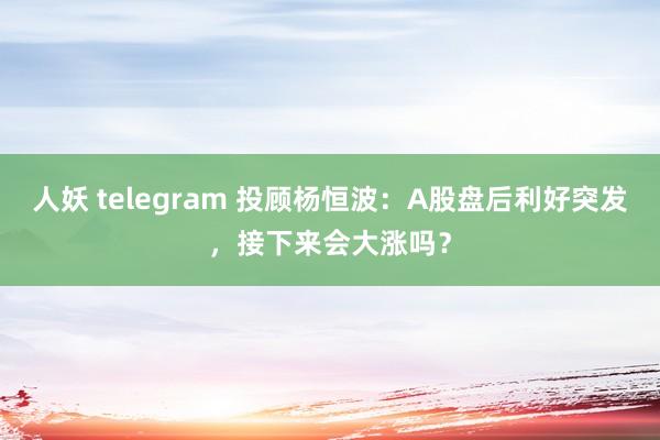 人妖 telegram 投顾杨恒波：A股盘后利好突发，接下来会大涨吗？