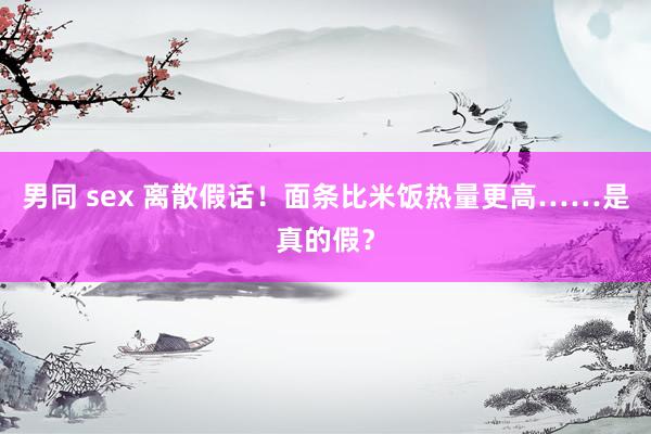 男同 sex 离散假话！面条比米饭热量更高……是真的假？