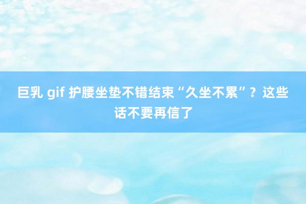 巨乳 gif 护腰坐垫不错结束“久坐不累”？这些话不要再信了