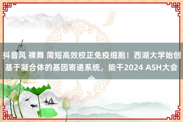抖音风 裸舞 简短高效校正免疫细胞！西湖大学始创基于凝合体的基因寄递系统，能干2024 ASH大会