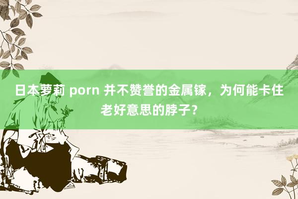 日本萝莉 porn 并不赞誉的金属镓，为何能卡住老好意思的脖子？