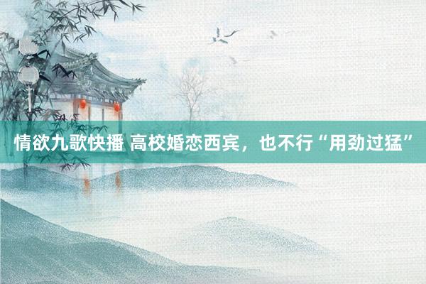 情欲九歌快播 高校婚恋西宾，也不行“用劲过猛”