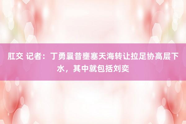 肛交 记者：丁勇曩昔壅塞天海转让拉足协高层下水，其中就包括刘奕
